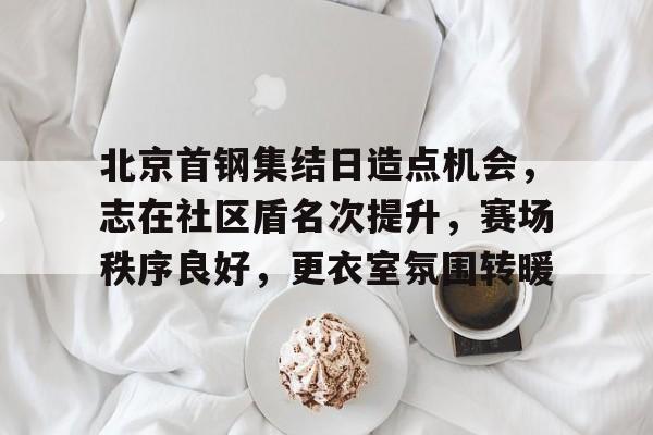 北京首钢集结日造点机会，志在社区盾名次提升，赛场秩序良好，更衣室氛围转暖的简单介绍爱游戏线上登录